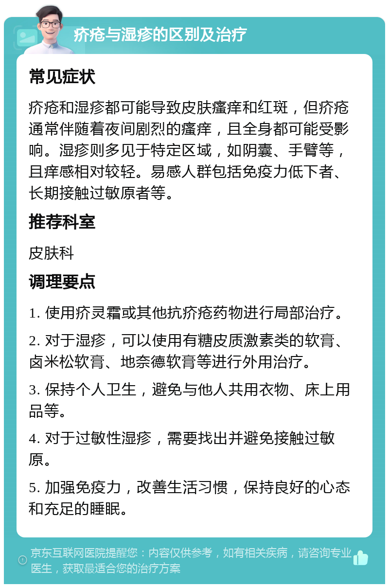 疥疮与湿疹的区别及治疗 常见症状 疥疮和湿疹都可能导致皮肤瘙痒和红斑，但疥疮通常伴随着夜间剧烈的瘙痒，且全身都可能受影响。湿疹则多见于特定区域，如阴囊、手臂等，且痒感相对较轻。易感人群包括免疫力低下者、长期接触过敏原者等。 推荐科室 皮肤科 调理要点 1. 使用疥灵霜或其他抗疥疮药物进行局部治疗。 2. 对于湿疹，可以使用有糖皮质激素类的软膏、卤米松软膏、地奈德软膏等进行外用治疗。 3. 保持个人卫生，避免与他人共用衣物、床上用品等。 4. 对于过敏性湿疹，需要找出并避免接触过敏原。 5. 加强免疫力，改善生活习惯，保持良好的心态和充足的睡眠。