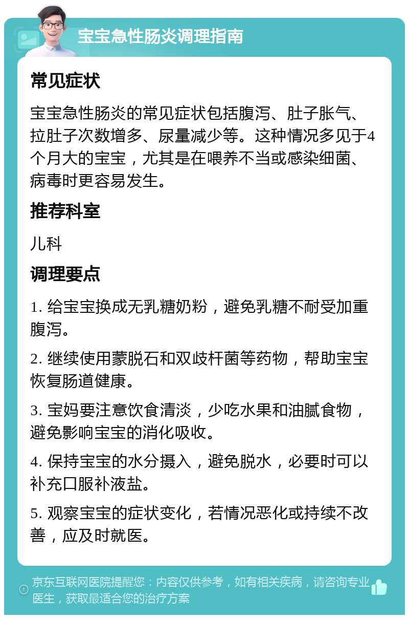 宝宝急性肠炎调理指南 常见症状 宝宝急性肠炎的常见症状包括腹泻、肚子胀气、拉肚子次数增多、尿量减少等。这种情况多见于4个月大的宝宝，尤其是在喂养不当或感染细菌、病毒时更容易发生。 推荐科室 儿科 调理要点 1. 给宝宝换成无乳糖奶粉，避免乳糖不耐受加重腹泻。 2. 继续使用蒙脱石和双歧杆菌等药物，帮助宝宝恢复肠道健康。 3. 宝妈要注意饮食清淡，少吃水果和油腻食物，避免影响宝宝的消化吸收。 4. 保持宝宝的水分摄入，避免脱水，必要时可以补充口服补液盐。 5. 观察宝宝的症状变化，若情况恶化或持续不改善，应及时就医。