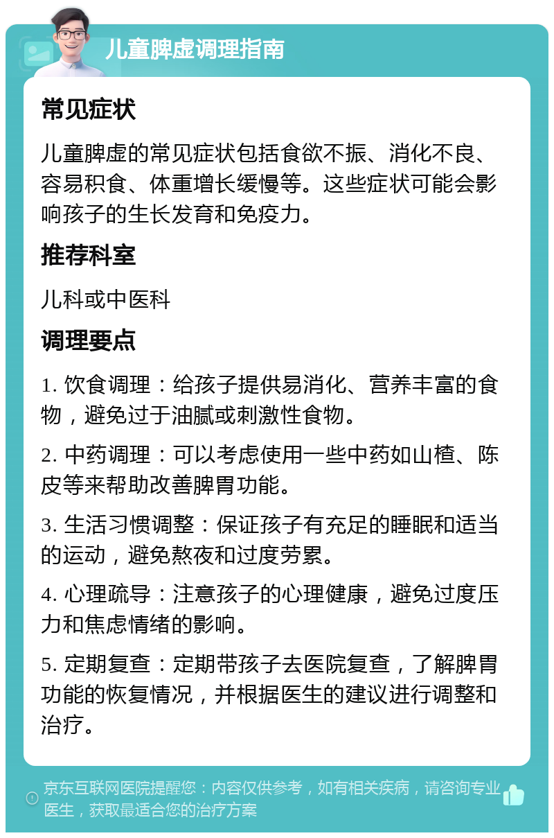 儿童脾虚调理指南 常见症状 儿童脾虚的常见症状包括食欲不振、消化不良、容易积食、体重增长缓慢等。这些症状可能会影响孩子的生长发育和免疫力。 推荐科室 儿科或中医科 调理要点 1. 饮食调理：给孩子提供易消化、营养丰富的食物，避免过于油腻或刺激性食物。 2. 中药调理：可以考虑使用一些中药如山楂、陈皮等来帮助改善脾胃功能。 3. 生活习惯调整：保证孩子有充足的睡眠和适当的运动，避免熬夜和过度劳累。 4. 心理疏导：注意孩子的心理健康，避免过度压力和焦虑情绪的影响。 5. 定期复查：定期带孩子去医院复查，了解脾胃功能的恢复情况，并根据医生的建议进行调整和治疗。