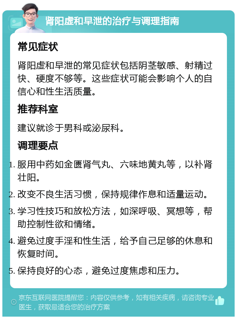 肾阳虚和早泄的治疗与调理指南 常见症状 肾阳虚和早泄的常见症状包括阴茎敏感、射精过快、硬度不够等。这些症状可能会影响个人的自信心和性生活质量。 推荐科室 建议就诊于男科或泌尿科。 调理要点 服用中药如金匮肾气丸、六味地黄丸等，以补肾壮阳。 改变不良生活习惯，保持规律作息和适量运动。 学习性技巧和放松方法，如深呼吸、冥想等，帮助控制性欲和情绪。 避免过度手淫和性生活，给予自己足够的休息和恢复时间。 保持良好的心态，避免过度焦虑和压力。