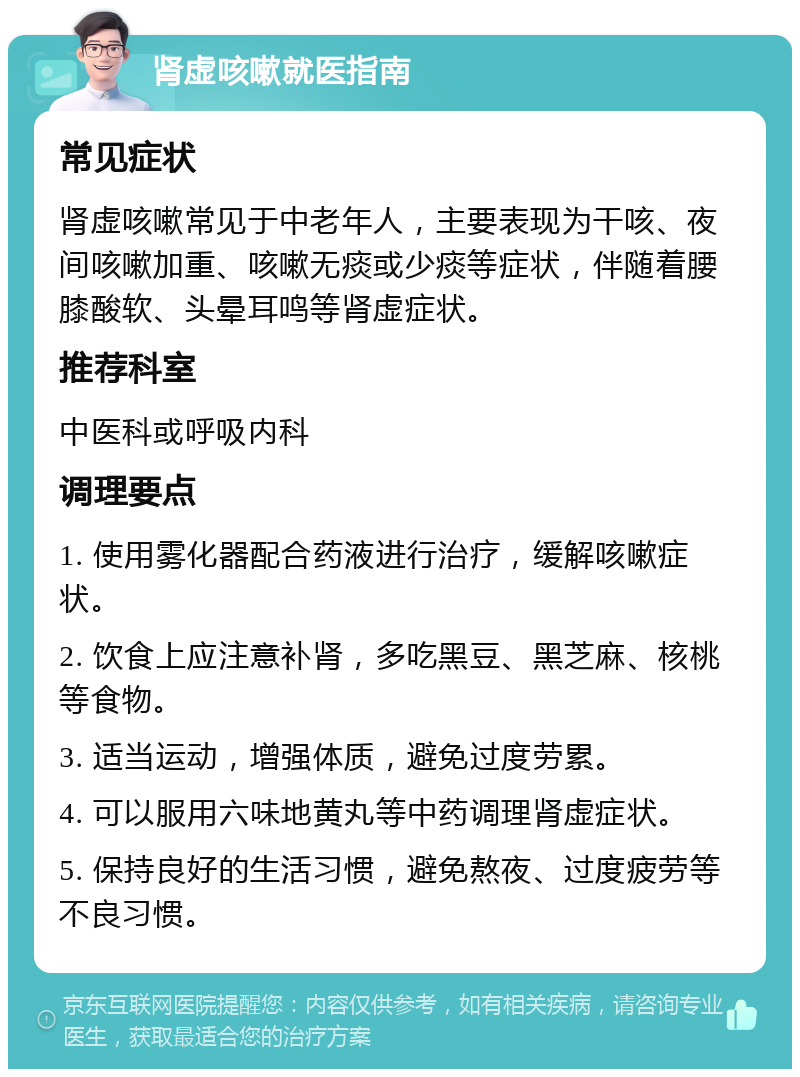 肾虚咳嗽就医指南 常见症状 肾虚咳嗽常见于中老年人，主要表现为干咳、夜间咳嗽加重、咳嗽无痰或少痰等症状，伴随着腰膝酸软、头晕耳鸣等肾虚症状。 推荐科室 中医科或呼吸内科 调理要点 1. 使用雾化器配合药液进行治疗，缓解咳嗽症状。 2. 饮食上应注意补肾，多吃黑豆、黑芝麻、核桃等食物。 3. 适当运动，增强体质，避免过度劳累。 4. 可以服用六味地黄丸等中药调理肾虚症状。 5. 保持良好的生活习惯，避免熬夜、过度疲劳等不良习惯。