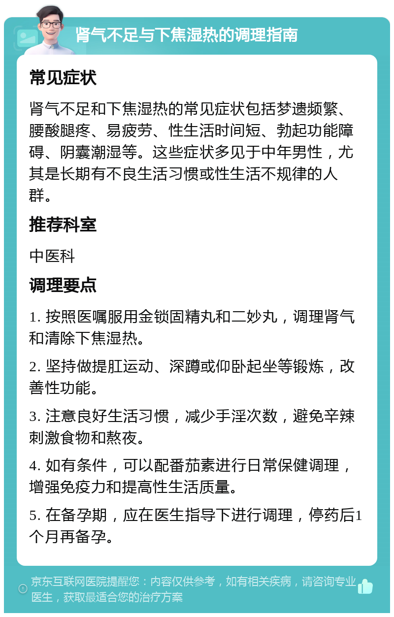 肾气不足与下焦湿热的调理指南 常见症状 肾气不足和下焦湿热的常见症状包括梦遗频繁、腰酸腿疼、易疲劳、性生活时间短、勃起功能障碍、阴囊潮湿等。这些症状多见于中年男性，尤其是长期有不良生活习惯或性生活不规律的人群。 推荐科室 中医科 调理要点 1. 按照医嘱服用金锁固精丸和二妙丸，调理肾气和清除下焦湿热。 2. 坚持做提肛运动、深蹲或仰卧起坐等锻炼，改善性功能。 3. 注意良好生活习惯，减少手淫次数，避免辛辣刺激食物和熬夜。 4. 如有条件，可以配番茄素进行日常保健调理，增强免疫力和提高性生活质量。 5. 在备孕期，应在医生指导下进行调理，停药后1个月再备孕。