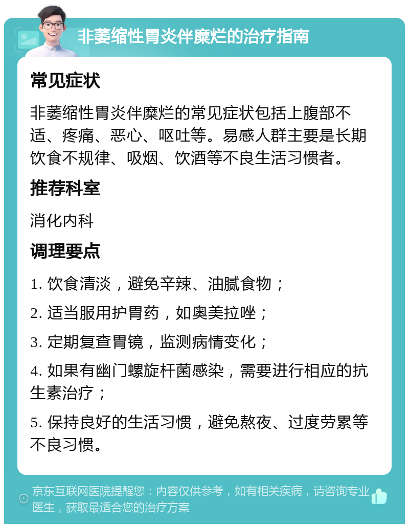 非萎缩性胃炎伴糜烂的治疗指南 常见症状 非萎缩性胃炎伴糜烂的常见症状包括上腹部不适、疼痛、恶心、呕吐等。易感人群主要是长期饮食不规律、吸烟、饮酒等不良生活习惯者。 推荐科室 消化内科 调理要点 1. 饮食清淡，避免辛辣、油腻食物； 2. 适当服用护胃药，如奥美拉唑； 3. 定期复查胃镜，监测病情变化； 4. 如果有幽门螺旋杆菌感染，需要进行相应的抗生素治疗； 5. 保持良好的生活习惯，避免熬夜、过度劳累等不良习惯。