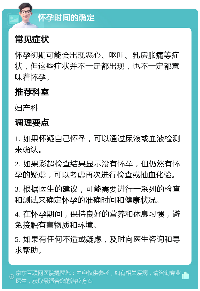 怀孕时间的确定 常见症状 怀孕初期可能会出现恶心、呕吐、乳房胀痛等症状，但这些症状并不一定都出现，也不一定都意味着怀孕。 推荐科室 妇产科 调理要点 1. 如果怀疑自己怀孕，可以通过尿液或血液检测来确认。 2. 如果彩超检查结果显示没有怀孕，但仍然有怀孕的疑虑，可以考虑再次进行检查或抽血化验。 3. 根据医生的建议，可能需要进行一系列的检查和测试来确定怀孕的准确时间和健康状况。 4. 在怀孕期间，保持良好的营养和休息习惯，避免接触有害物质和环境。 5. 如果有任何不适或疑虑，及时向医生咨询和寻求帮助。