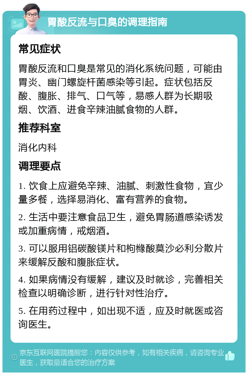 胃酸反流与口臭的调理指南 常见症状 胃酸反流和口臭是常见的消化系统问题，可能由胃炎、幽门螺旋杆菌感染等引起。症状包括反酸、腹胀、排气、口气等，易感人群为长期吸烟、饮酒、进食辛辣油腻食物的人群。 推荐科室 消化内科 调理要点 1. 饮食上应避免辛辣、油腻、刺激性食物，宜少量多餐，选择易消化、富有营养的食物。 2. 生活中要注意食品卫生，避免胃肠道感染诱发或加重病情，戒烟酒。 3. 可以服用铝碳酸镁片和枸橼酸莫沙必利分散片来缓解反酸和腹胀症状。 4. 如果病情没有缓解，建议及时就诊，完善相关检查以明确诊断，进行针对性治疗。 5. 在用药过程中，如出现不适，应及时就医或咨询医生。