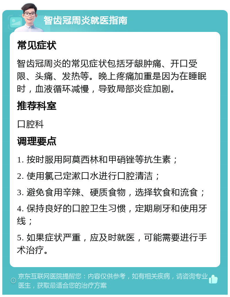 智齿冠周炎就医指南 常见症状 智齿冠周炎的常见症状包括牙龈肿痛、开口受限、头痛、发热等。晚上疼痛加重是因为在睡眠时，血液循环减慢，导致局部炎症加剧。 推荐科室 口腔科 调理要点 1. 按时服用阿莫西林和甲硝锉等抗生素； 2. 使用氯己定漱口水进行口腔清洁； 3. 避免食用辛辣、硬质食物，选择软食和流食； 4. 保持良好的口腔卫生习惯，定期刷牙和使用牙线； 5. 如果症状严重，应及时就医，可能需要进行手术治疗。