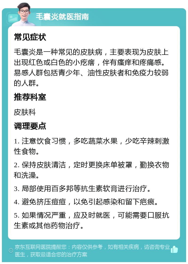 毛囊炎就医指南 常见症状 毛囊炎是一种常见的皮肤病，主要表现为皮肤上出现红色或白色的小疙瘩，伴有瘙痒和疼痛感。易感人群包括青少年、油性皮肤者和免疫力较弱的人群。 推荐科室 皮肤科 调理要点 1. 注意饮食习惯，多吃蔬菜水果，少吃辛辣刺激性食物。 2. 保持皮肤清洁，定时更换床单被罩，勤换衣物和洗澡。 3. 局部使用百多邦等抗生素软膏进行治疗。 4. 避免挤压痘痘，以免引起感染和留下疤痕。 5. 如果情况严重，应及时就医，可能需要口服抗生素或其他药物治疗。