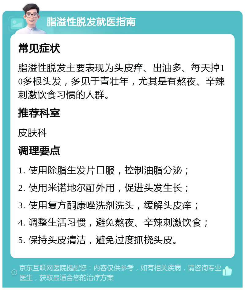 脂溢性脱发就医指南 常见症状 脂溢性脱发主要表现为头皮痒、出油多、每天掉10多根头发，多见于青壮年，尤其是有熬夜、辛辣刺激饮食习惯的人群。 推荐科室 皮肤科 调理要点 1. 使用除脂生发片口服，控制油脂分泌； 2. 使用米诺地尔酊外用，促进头发生长； 3. 使用复方酮康唑洗剂洗头，缓解头皮痒； 4. 调整生活习惯，避免熬夜、辛辣刺激饮食； 5. 保持头皮清洁，避免过度抓挠头皮。