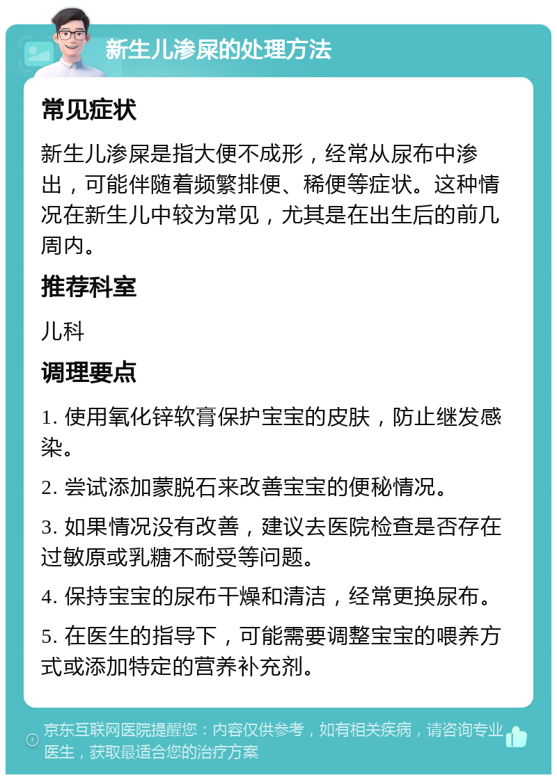 新生儿渗屎的处理方法 常见症状 新生儿渗屎是指大便不成形，经常从尿布中渗出，可能伴随着频繁排便、稀便等症状。这种情况在新生儿中较为常见，尤其是在出生后的前几周内。 推荐科室 儿科 调理要点 1. 使用氧化锌软膏保护宝宝的皮肤，防止继发感染。 2. 尝试添加蒙脱石来改善宝宝的便秘情况。 3. 如果情况没有改善，建议去医院检查是否存在过敏原或乳糖不耐受等问题。 4. 保持宝宝的尿布干燥和清洁，经常更换尿布。 5. 在医生的指导下，可能需要调整宝宝的喂养方式或添加特定的营养补充剂。