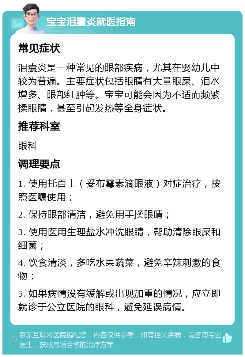 宝宝泪囊炎就医指南 常见症状 泪囊炎是一种常见的眼部疾病，尤其在婴幼儿中较为普遍。主要症状包括眼睛有大量眼屎、泪水增多、眼部红肿等。宝宝可能会因为不适而频繁揉眼睛，甚至引起发热等全身症状。 推荐科室 眼科 调理要点 1. 使用托百士（妥布霉素滴眼液）对症治疗，按照医嘱使用； 2. 保持眼部清洁，避免用手揉眼睛； 3. 使用医用生理盐水冲洗眼睛，帮助清除眼屎和细菌； 4. 饮食清淡，多吃水果蔬菜，避免辛辣刺激的食物； 5. 如果病情没有缓解或出现加重的情况，应立即就诊于公立医院的眼科，避免延误病情。