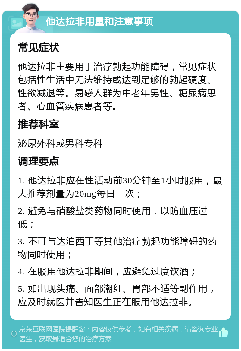 他达拉非用量和注意事项 常见症状 他达拉非主要用于治疗勃起功能障碍，常见症状包括性生活中无法维持或达到足够的勃起硬度、性欲减退等。易感人群为中老年男性、糖尿病患者、心血管疾病患者等。 推荐科室 泌尿外科或男科专科 调理要点 1. 他达拉非应在性活动前30分钟至1小时服用，最大推荐剂量为20mg每日一次； 2. 避免与硝酸盐类药物同时使用，以防血压过低； 3. 不可与达泊西丁等其他治疗勃起功能障碍的药物同时使用； 4. 在服用他达拉非期间，应避免过度饮酒； 5. 如出现头痛、面部潮红、胃部不适等副作用，应及时就医并告知医生正在服用他达拉非。