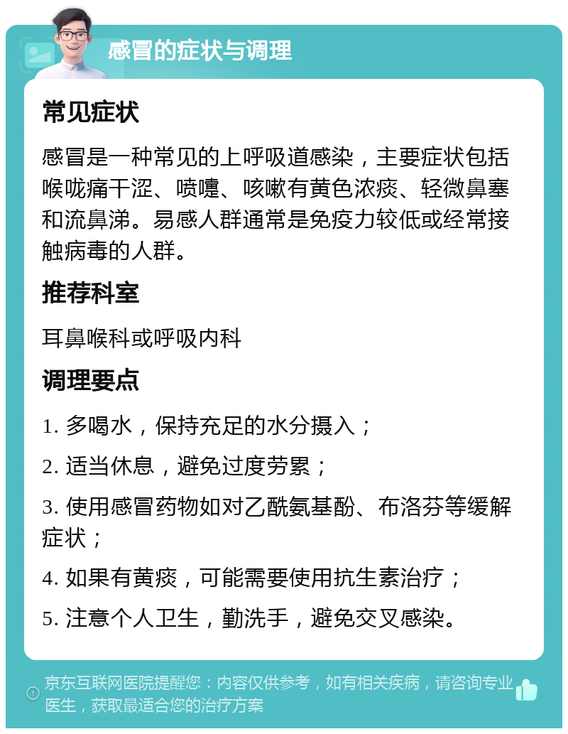 感冒的症状与调理 常见症状 感冒是一种常见的上呼吸道感染，主要症状包括喉咙痛干涩、喷嚏、咳嗽有黄色浓痰、轻微鼻塞和流鼻涕。易感人群通常是免疫力较低或经常接触病毒的人群。 推荐科室 耳鼻喉科或呼吸内科 调理要点 1. 多喝水，保持充足的水分摄入； 2. 适当休息，避免过度劳累； 3. 使用感冒药物如对乙酰氨基酚、布洛芬等缓解症状； 4. 如果有黄痰，可能需要使用抗生素治疗； 5. 注意个人卫生，勤洗手，避免交叉感染。