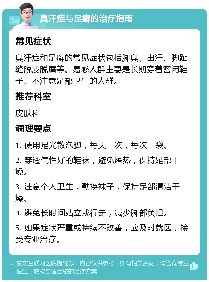 臭汗症与足癣的治疗指南 常见症状 臭汗症和足癣的常见症状包括脚臭、出汗、脚趾缝脱皮脱屑等。易感人群主要是长期穿着密闭鞋子、不注意足部卫生的人群。 推荐科室 皮肤科 调理要点 1. 使用足光散泡脚，每天一次，每次一袋。 2. 穿透气性好的鞋袜，避免焐热，保持足部干燥。 3. 注意个人卫生，勤换袜子，保持足部清洁干燥。 4. 避免长时间站立或行走，减少脚部负担。 5. 如果症状严重或持续不改善，应及时就医，接受专业治疗。