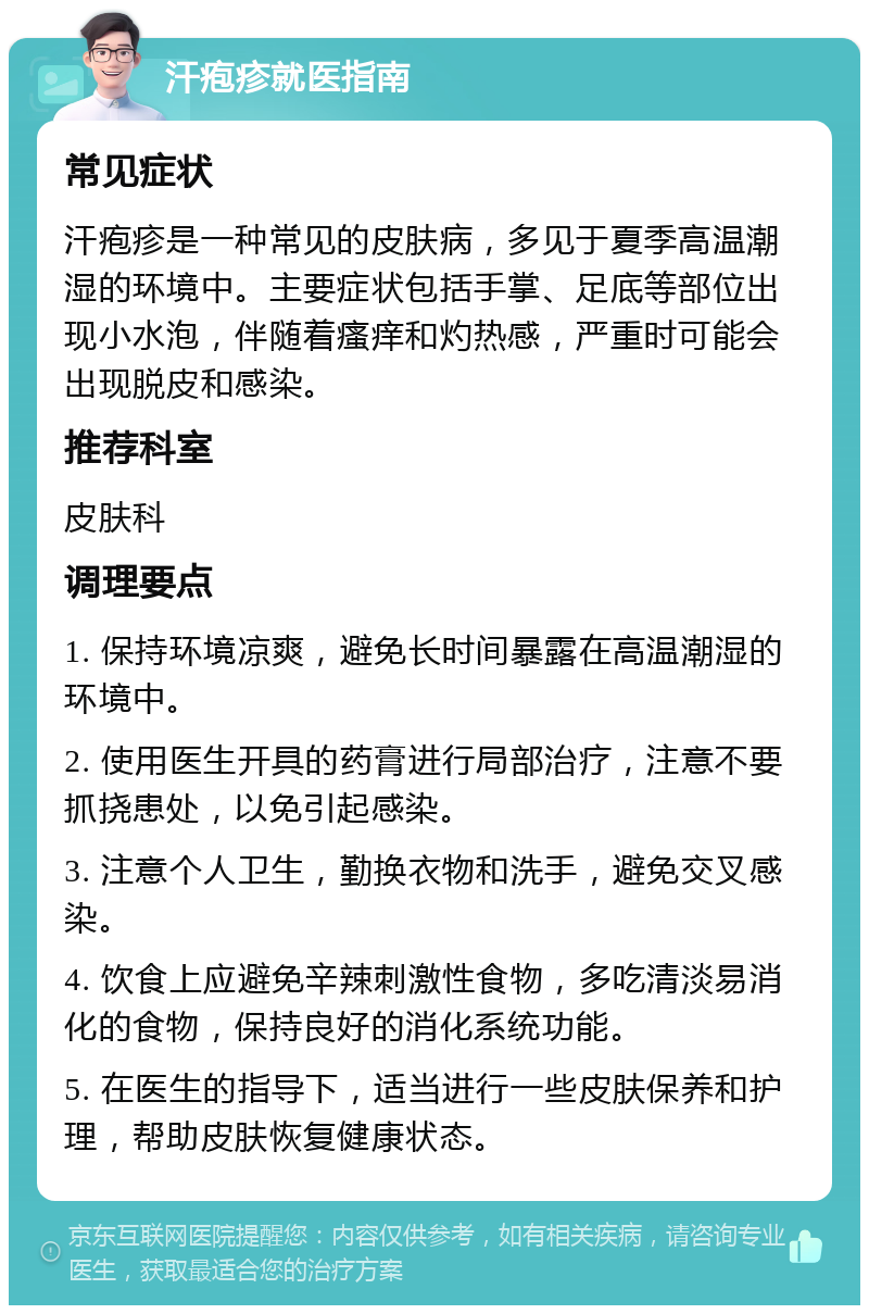 汗疱疹就医指南 常见症状 汗疱疹是一种常见的皮肤病，多见于夏季高温潮湿的环境中。主要症状包括手掌、足底等部位出现小水泡，伴随着瘙痒和灼热感，严重时可能会出现脱皮和感染。 推荐科室 皮肤科 调理要点 1. 保持环境凉爽，避免长时间暴露在高温潮湿的环境中。 2. 使用医生开具的药膏进行局部治疗，注意不要抓挠患处，以免引起感染。 3. 注意个人卫生，勤换衣物和洗手，避免交叉感染。 4. 饮食上应避免辛辣刺激性食物，多吃清淡易消化的食物，保持良好的消化系统功能。 5. 在医生的指导下，适当进行一些皮肤保养和护理，帮助皮肤恢复健康状态。