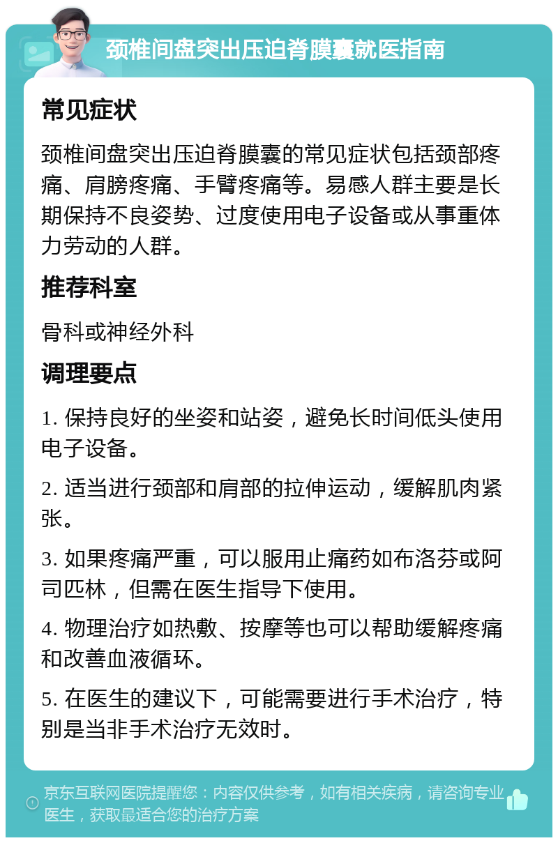 颈椎间盘突出压迫脊膜囊就医指南 常见症状 颈椎间盘突出压迫脊膜囊的常见症状包括颈部疼痛、肩膀疼痛、手臂疼痛等。易感人群主要是长期保持不良姿势、过度使用电子设备或从事重体力劳动的人群。 推荐科室 骨科或神经外科 调理要点 1. 保持良好的坐姿和站姿，避免长时间低头使用电子设备。 2. 适当进行颈部和肩部的拉伸运动，缓解肌肉紧张。 3. 如果疼痛严重，可以服用止痛药如布洛芬或阿司匹林，但需在医生指导下使用。 4. 物理治疗如热敷、按摩等也可以帮助缓解疼痛和改善血液循环。 5. 在医生的建议下，可能需要进行手术治疗，特别是当非手术治疗无效时。