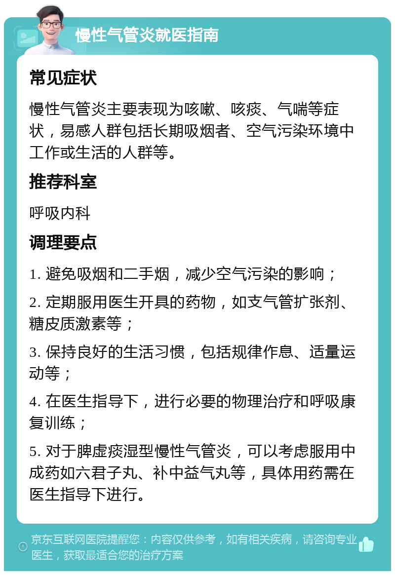 慢性气管炎就医指南 常见症状 慢性气管炎主要表现为咳嗽、咳痰、气喘等症状，易感人群包括长期吸烟者、空气污染环境中工作或生活的人群等。 推荐科室 呼吸内科 调理要点 1. 避免吸烟和二手烟，减少空气污染的影响； 2. 定期服用医生开具的药物，如支气管扩张剂、糖皮质激素等； 3. 保持良好的生活习惯，包括规律作息、适量运动等； 4. 在医生指导下，进行必要的物理治疗和呼吸康复训练； 5. 对于脾虚痰湿型慢性气管炎，可以考虑服用中成药如六君子丸、补中益气丸等，具体用药需在医生指导下进行。