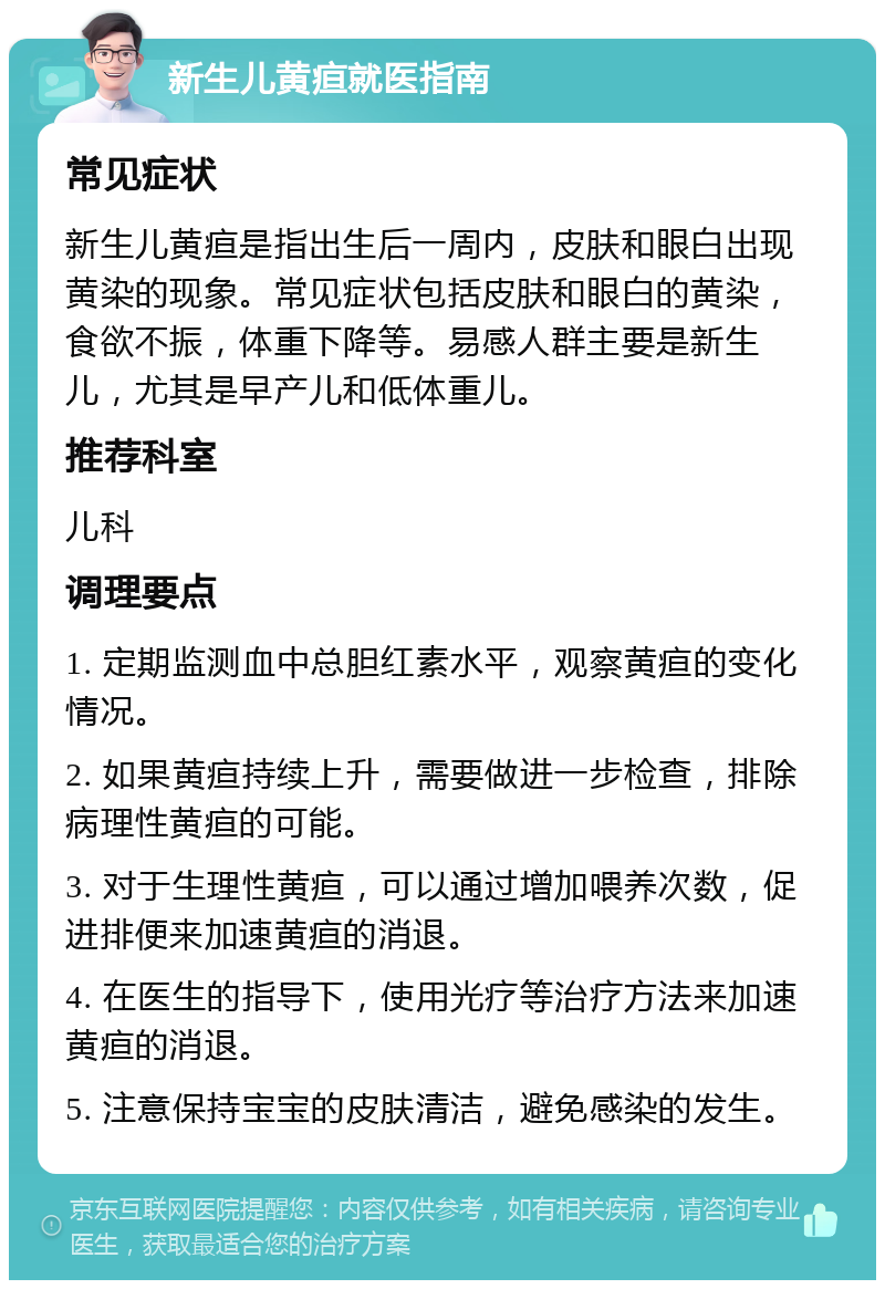 新生儿黄疸就医指南 常见症状 新生儿黄疸是指出生后一周内，皮肤和眼白出现黄染的现象。常见症状包括皮肤和眼白的黄染，食欲不振，体重下降等。易感人群主要是新生儿，尤其是早产儿和低体重儿。 推荐科室 儿科 调理要点 1. 定期监测血中总胆红素水平，观察黄疸的变化情况。 2. 如果黄疸持续上升，需要做进一步检查，排除病理性黄疸的可能。 3. 对于生理性黄疸，可以通过增加喂养次数，促进排便来加速黄疸的消退。 4. 在医生的指导下，使用光疗等治疗方法来加速黄疸的消退。 5. 注意保持宝宝的皮肤清洁，避免感染的发生。