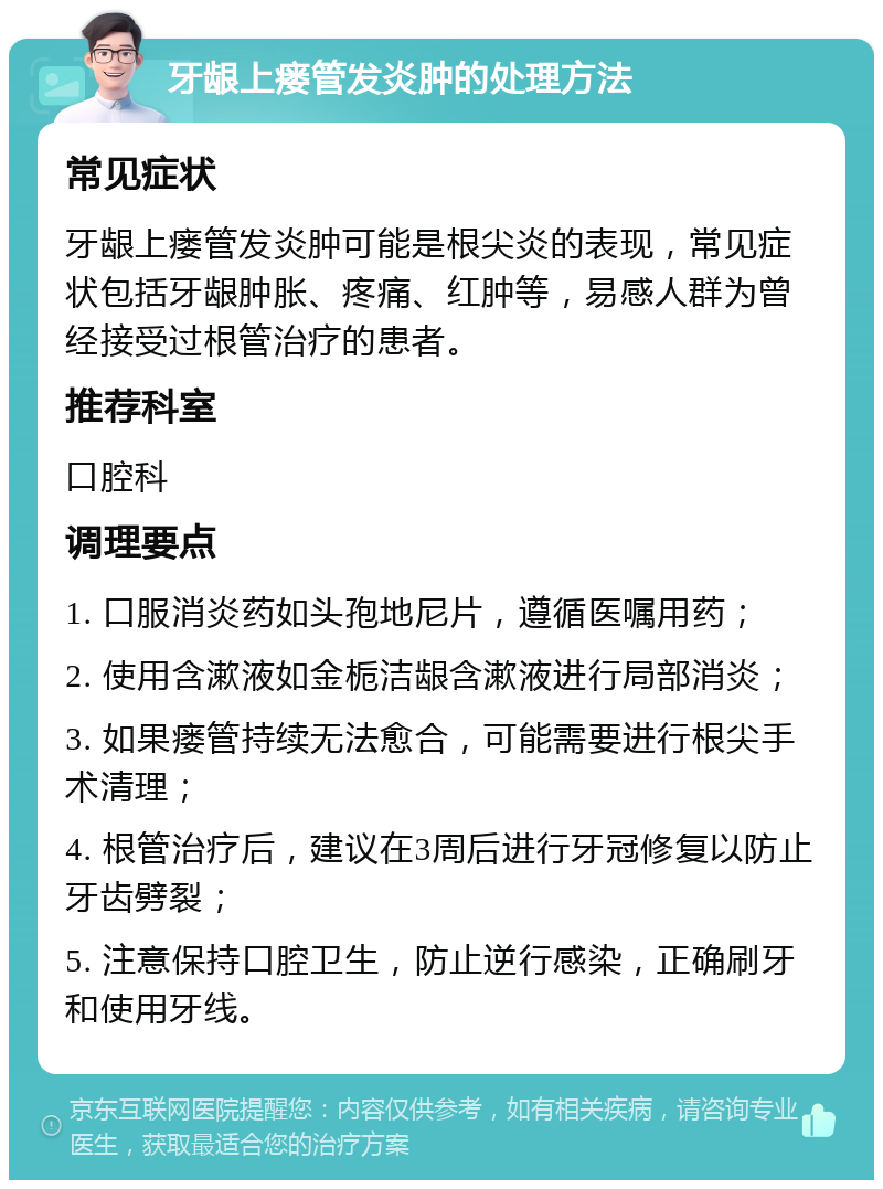 牙龈上瘘管发炎肿的处理方法 常见症状 牙龈上瘘管发炎肿可能是根尖炎的表现，常见症状包括牙龈肿胀、疼痛、红肿等，易感人群为曾经接受过根管治疗的患者。 推荐科室 口腔科 调理要点 1. 口服消炎药如头孢地尼片，遵循医嘱用药； 2. 使用含漱液如金栀洁龈含漱液进行局部消炎； 3. 如果瘘管持续无法愈合，可能需要进行根尖手术清理； 4. 根管治疗后，建议在3周后进行牙冠修复以防止牙齿劈裂； 5. 注意保持口腔卫生，防止逆行感染，正确刷牙和使用牙线。