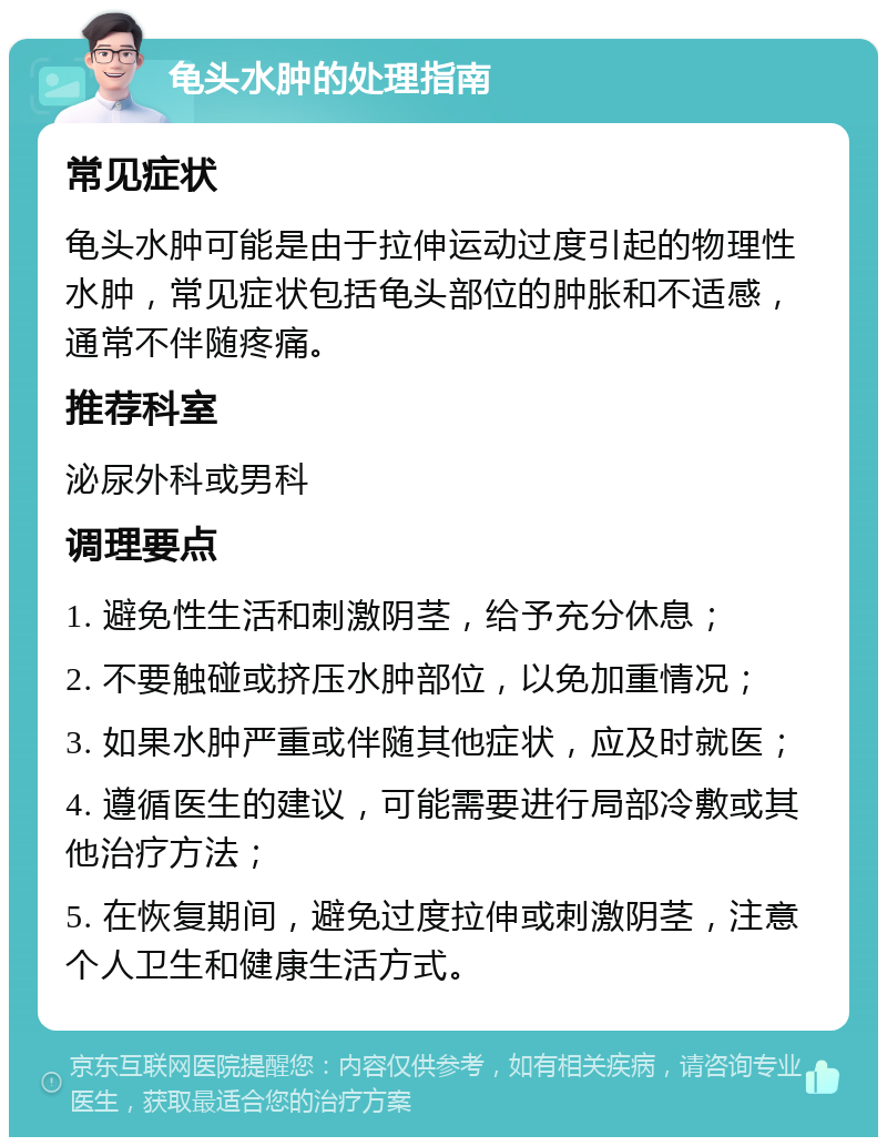 龟头水肿的处理指南 常见症状 龟头水肿可能是由于拉伸运动过度引起的物理性水肿，常见症状包括龟头部位的肿胀和不适感，通常不伴随疼痛。 推荐科室 泌尿外科或男科 调理要点 1. 避免性生活和刺激阴茎，给予充分休息； 2. 不要触碰或挤压水肿部位，以免加重情况； 3. 如果水肿严重或伴随其他症状，应及时就医； 4. 遵循医生的建议，可能需要进行局部冷敷或其他治疗方法； 5. 在恢复期间，避免过度拉伸或刺激阴茎，注意个人卫生和健康生活方式。