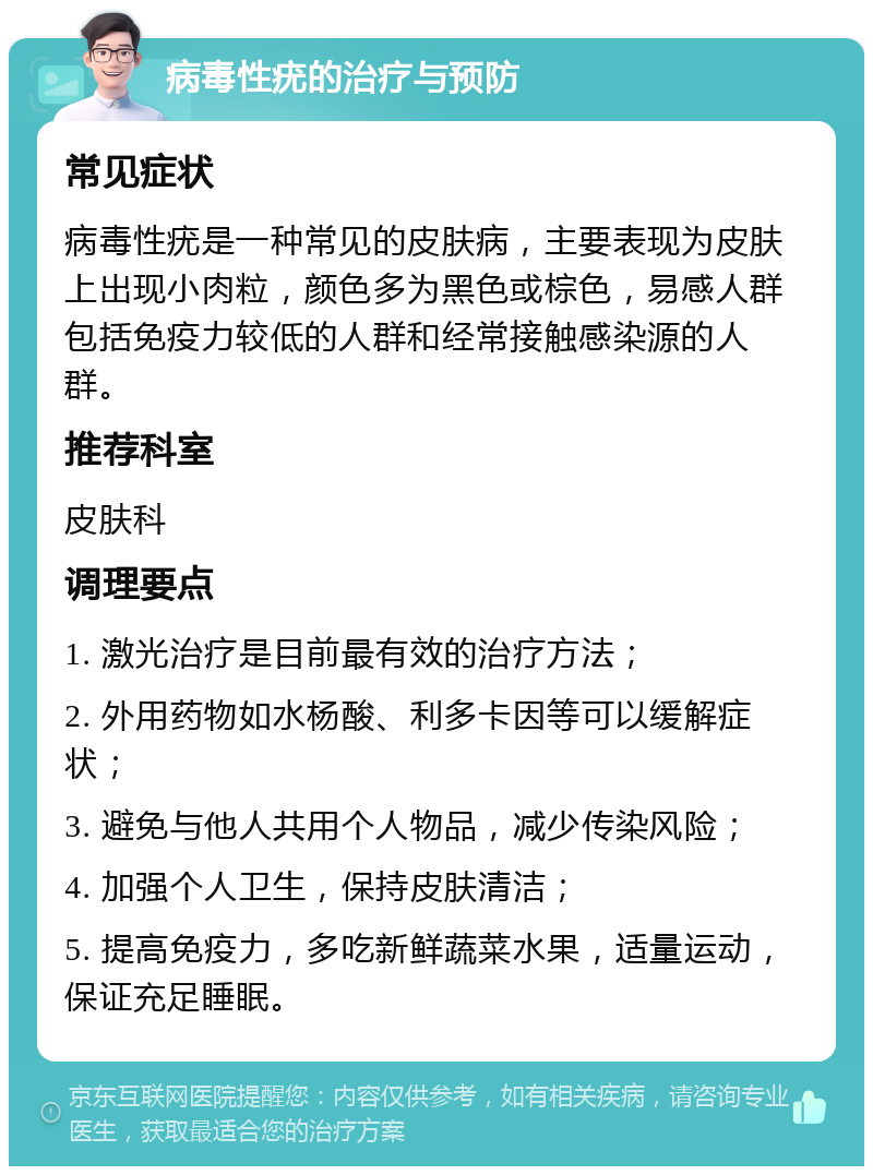 病毒性疣的治疗与预防 常见症状 病毒性疣是一种常见的皮肤病，主要表现为皮肤上出现小肉粒，颜色多为黑色或棕色，易感人群包括免疫力较低的人群和经常接触感染源的人群。 推荐科室 皮肤科 调理要点 1. 激光治疗是目前最有效的治疗方法； 2. 外用药物如水杨酸、利多卡因等可以缓解症状； 3. 避免与他人共用个人物品，减少传染风险； 4. 加强个人卫生，保持皮肤清洁； 5. 提高免疫力，多吃新鲜蔬菜水果，适量运动，保证充足睡眠。