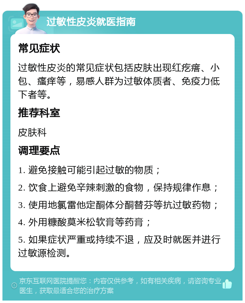 过敏性皮炎就医指南 常见症状 过敏性皮炎的常见症状包括皮肤出现红疙瘩、小包、瘙痒等，易感人群为过敏体质者、免疫力低下者等。 推荐科室 皮肤科 调理要点 1. 避免接触可能引起过敏的物质； 2. 饮食上避免辛辣刺激的食物，保持规律作息； 3. 使用地氯雷他定酮体分酮替芬等抗过敏药物； 4. 外用糠酸莫米松软膏等药膏； 5. 如果症状严重或持续不退，应及时就医并进行过敏源检测。