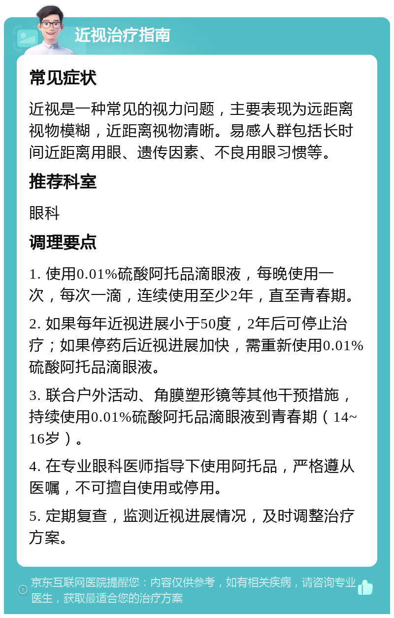 近视治疗指南 常见症状 近视是一种常见的视力问题，主要表现为远距离视物模糊，近距离视物清晰。易感人群包括长时间近距离用眼、遗传因素、不良用眼习惯等。 推荐科室 眼科 调理要点 1. 使用0.01%硫酸阿托品滴眼液，每晚使用一次，每次一滴，连续使用至少2年，直至青春期。 2. 如果每年近视进展小于50度，2年后可停止治疗；如果停药后近视进展加快，需重新使用0.01%硫酸阿托品滴眼液。 3. 联合户外活动、角膜塑形镜等其他干预措施，持续使用0.01%硫酸阿托品滴眼液到青春期（14~16岁）。 4. 在专业眼科医师指导下使用阿托品，严格遵从医嘱，不可擅自使用或停用。 5. 定期复查，监测近视进展情况，及时调整治疗方案。