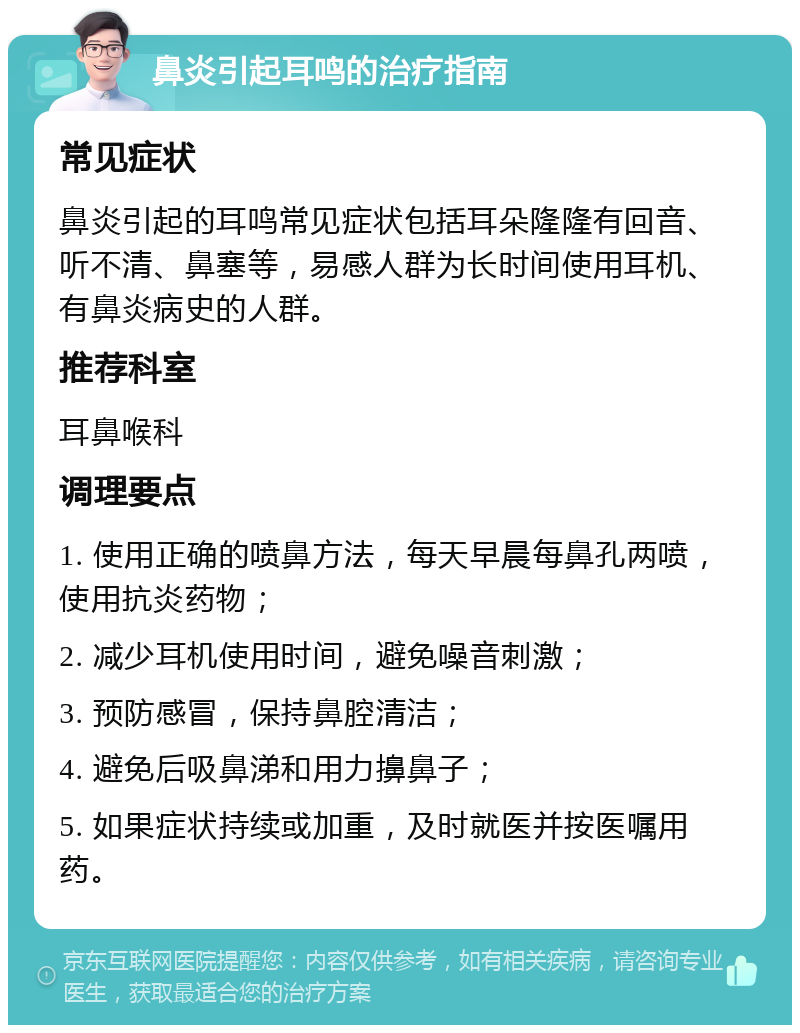 鼻炎引起耳鸣的治疗指南 常见症状 鼻炎引起的耳鸣常见症状包括耳朵隆隆有回音、听不清、鼻塞等，易感人群为长时间使用耳机、有鼻炎病史的人群。 推荐科室 耳鼻喉科 调理要点 1. 使用正确的喷鼻方法，每天早晨每鼻孔两喷，使用抗炎药物； 2. 减少耳机使用时间，避免噪音刺激； 3. 预防感冒，保持鼻腔清洁； 4. 避免后吸鼻涕和用力擤鼻子； 5. 如果症状持续或加重，及时就医并按医嘱用药。