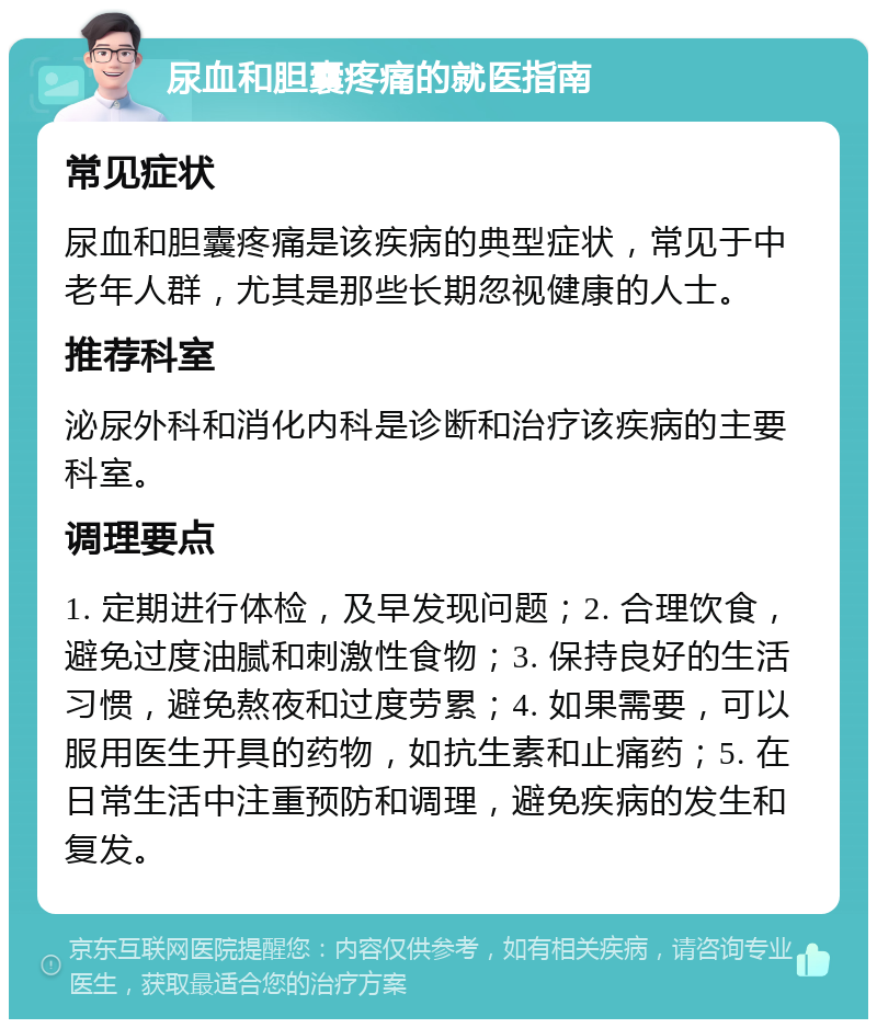 尿血和胆囊疼痛的就医指南 常见症状 尿血和胆囊疼痛是该疾病的典型症状，常见于中老年人群，尤其是那些长期忽视健康的人士。 推荐科室 泌尿外科和消化内科是诊断和治疗该疾病的主要科室。 调理要点 1. 定期进行体检，及早发现问题；2. 合理饮食，避免过度油腻和刺激性食物；3. 保持良好的生活习惯，避免熬夜和过度劳累；4. 如果需要，可以服用医生开具的药物，如抗生素和止痛药；5. 在日常生活中注重预防和调理，避免疾病的发生和复发。