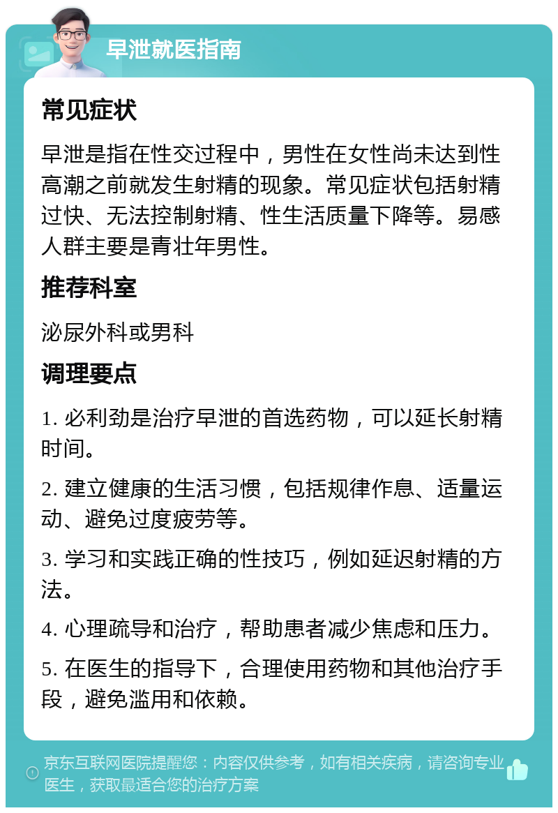 早泄就医指南 常见症状 早泄是指在性交过程中，男性在女性尚未达到性高潮之前就发生射精的现象。常见症状包括射精过快、无法控制射精、性生活质量下降等。易感人群主要是青壮年男性。 推荐科室 泌尿外科或男科 调理要点 1. 必利劲是治疗早泄的首选药物，可以延长射精时间。 2. 建立健康的生活习惯，包括规律作息、适量运动、避免过度疲劳等。 3. 学习和实践正确的性技巧，例如延迟射精的方法。 4. 心理疏导和治疗，帮助患者减少焦虑和压力。 5. 在医生的指导下，合理使用药物和其他治疗手段，避免滥用和依赖。