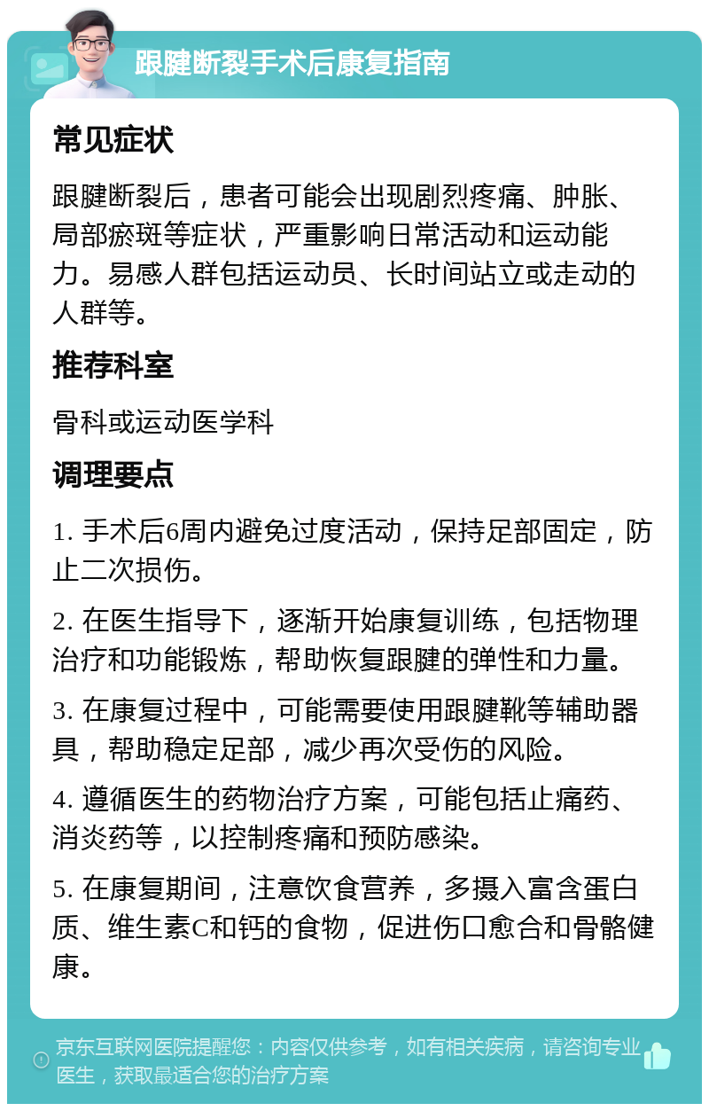 跟腱断裂手术后康复指南 常见症状 跟腱断裂后，患者可能会出现剧烈疼痛、肿胀、局部瘀斑等症状，严重影响日常活动和运动能力。易感人群包括运动员、长时间站立或走动的人群等。 推荐科室 骨科或运动医学科 调理要点 1. 手术后6周内避免过度活动，保持足部固定，防止二次损伤。 2. 在医生指导下，逐渐开始康复训练，包括物理治疗和功能锻炼，帮助恢复跟腱的弹性和力量。 3. 在康复过程中，可能需要使用跟腱靴等辅助器具，帮助稳定足部，减少再次受伤的风险。 4. 遵循医生的药物治疗方案，可能包括止痛药、消炎药等，以控制疼痛和预防感染。 5. 在康复期间，注意饮食营养，多摄入富含蛋白质、维生素C和钙的食物，促进伤口愈合和骨骼健康。