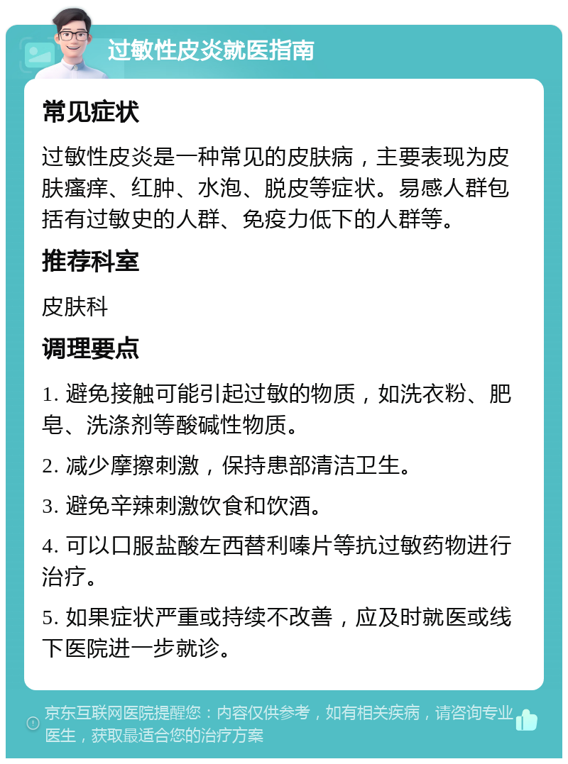 过敏性皮炎就医指南 常见症状 过敏性皮炎是一种常见的皮肤病，主要表现为皮肤瘙痒、红肿、水泡、脱皮等症状。易感人群包括有过敏史的人群、免疫力低下的人群等。 推荐科室 皮肤科 调理要点 1. 避免接触可能引起过敏的物质，如洗衣粉、肥皂、洗涤剂等酸碱性物质。 2. 减少摩擦刺激，保持患部清洁卫生。 3. 避免辛辣刺激饮食和饮酒。 4. 可以口服盐酸左西替利嗪片等抗过敏药物进行治疗。 5. 如果症状严重或持续不改善，应及时就医或线下医院进一步就诊。