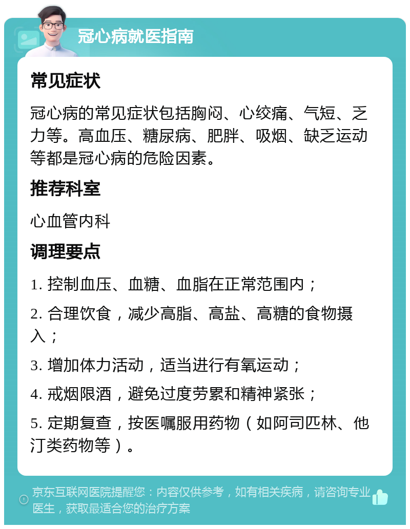 冠心病就医指南 常见症状 冠心病的常见症状包括胸闷、心绞痛、气短、乏力等。高血压、糖尿病、肥胖、吸烟、缺乏运动等都是冠心病的危险因素。 推荐科室 心血管内科 调理要点 1. 控制血压、血糖、血脂在正常范围内； 2. 合理饮食，减少高脂、高盐、高糖的食物摄入； 3. 增加体力活动，适当进行有氧运动； 4. 戒烟限酒，避免过度劳累和精神紧张； 5. 定期复查，按医嘱服用药物（如阿司匹林、他汀类药物等）。