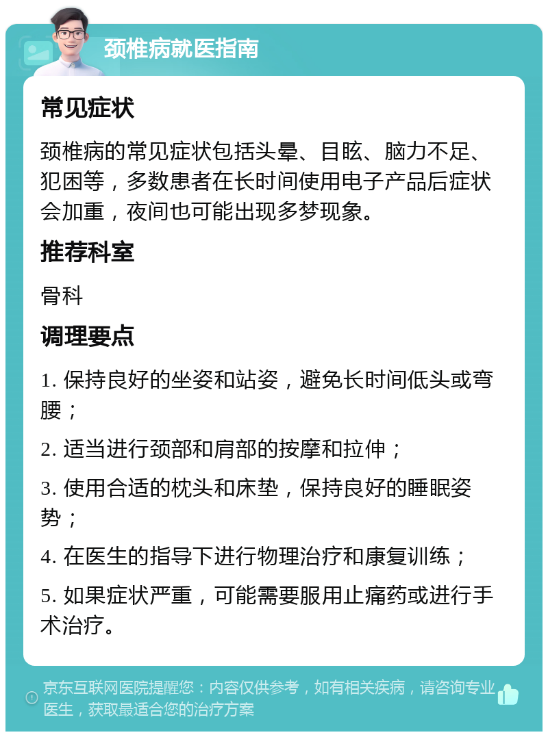 颈椎病就医指南 常见症状 颈椎病的常见症状包括头晕、目眩、脑力不足、犯困等，多数患者在长时间使用电子产品后症状会加重，夜间也可能出现多梦现象。 推荐科室 骨科 调理要点 1. 保持良好的坐姿和站姿，避免长时间低头或弯腰； 2. 适当进行颈部和肩部的按摩和拉伸； 3. 使用合适的枕头和床垫，保持良好的睡眠姿势； 4. 在医生的指导下进行物理治疗和康复训练； 5. 如果症状严重，可能需要服用止痛药或进行手术治疗。