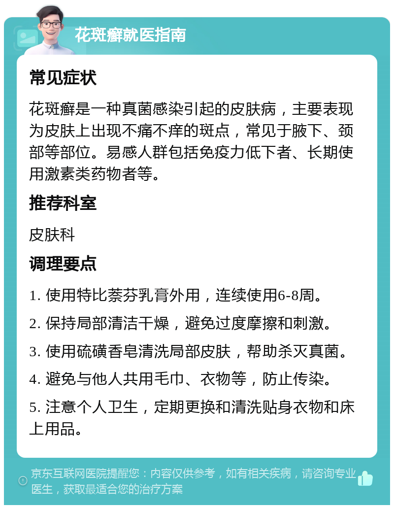 花斑癣就医指南 常见症状 花斑癣是一种真菌感染引起的皮肤病，主要表现为皮肤上出现不痛不痒的斑点，常见于腋下、颈部等部位。易感人群包括免疫力低下者、长期使用激素类药物者等。 推荐科室 皮肤科 调理要点 1. 使用特比萘芬乳膏外用，连续使用6-8周。 2. 保持局部清洁干燥，避免过度摩擦和刺激。 3. 使用硫磺香皂清洗局部皮肤，帮助杀灭真菌。 4. 避免与他人共用毛巾、衣物等，防止传染。 5. 注意个人卫生，定期更换和清洗贴身衣物和床上用品。