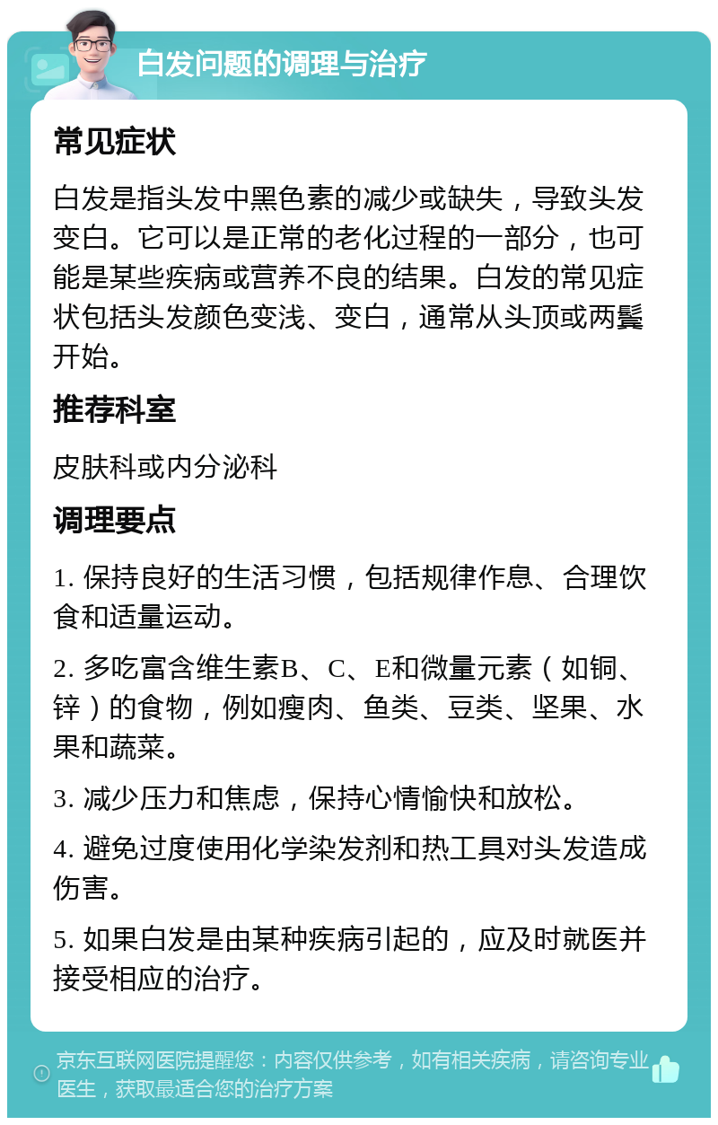 白发问题的调理与治疗 常见症状 白发是指头发中黑色素的减少或缺失，导致头发变白。它可以是正常的老化过程的一部分，也可能是某些疾病或营养不良的结果。白发的常见症状包括头发颜色变浅、变白，通常从头顶或两鬓开始。 推荐科室 皮肤科或内分泌科 调理要点 1. 保持良好的生活习惯，包括规律作息、合理饮食和适量运动。 2. 多吃富含维生素B、C、E和微量元素（如铜、锌）的食物，例如瘦肉、鱼类、豆类、坚果、水果和蔬菜。 3. 减少压力和焦虑，保持心情愉快和放松。 4. 避免过度使用化学染发剂和热工具对头发造成伤害。 5. 如果白发是由某种疾病引起的，应及时就医并接受相应的治疗。