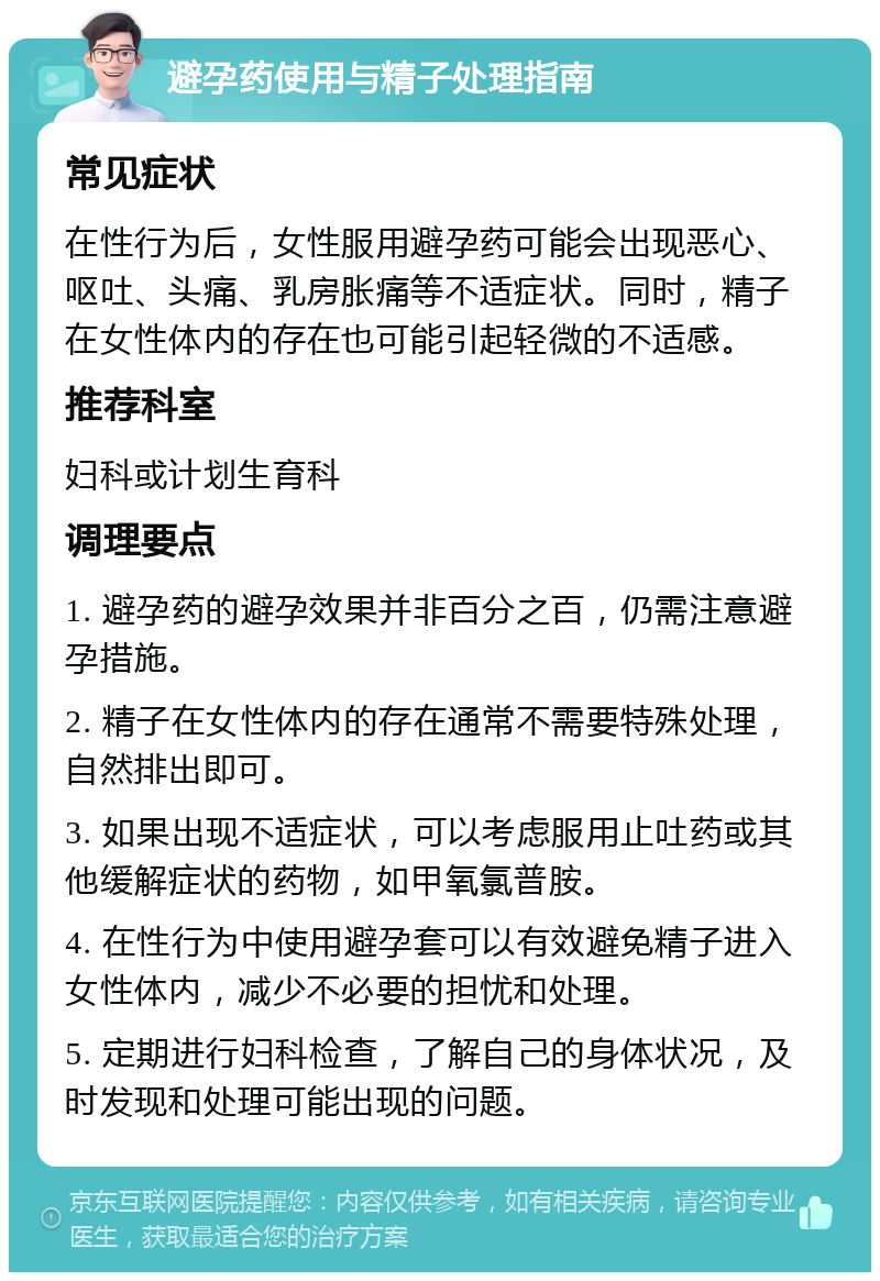 避孕药使用与精子处理指南 常见症状 在性行为后，女性服用避孕药可能会出现恶心、呕吐、头痛、乳房胀痛等不适症状。同时，精子在女性体内的存在也可能引起轻微的不适感。 推荐科室 妇科或计划生育科 调理要点 1. 避孕药的避孕效果并非百分之百，仍需注意避孕措施。 2. 精子在女性体内的存在通常不需要特殊处理，自然排出即可。 3. 如果出现不适症状，可以考虑服用止吐药或其他缓解症状的药物，如甲氧氯普胺。 4. 在性行为中使用避孕套可以有效避免精子进入女性体内，减少不必要的担忧和处理。 5. 定期进行妇科检查，了解自己的身体状况，及时发现和处理可能出现的问题。