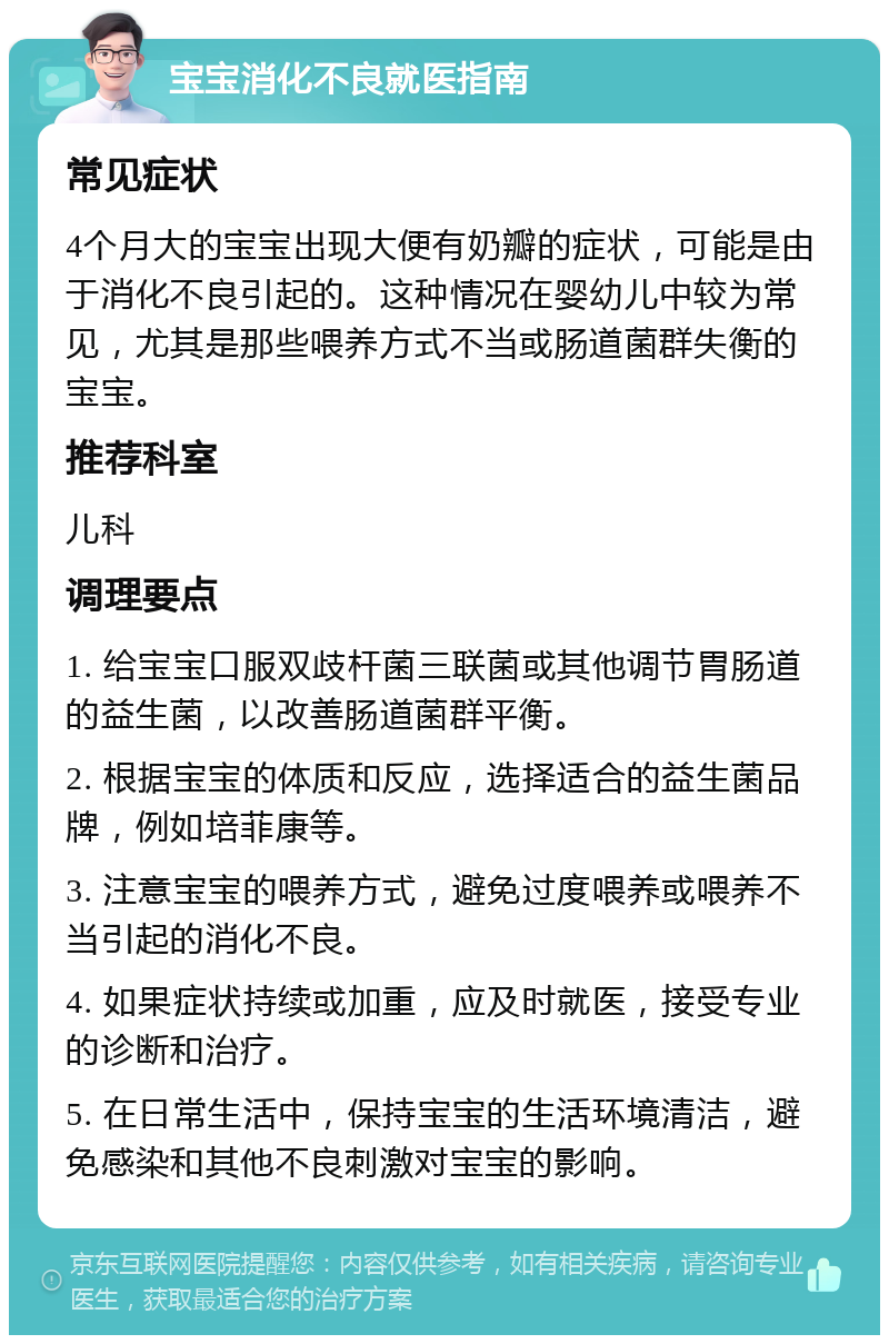 宝宝消化不良就医指南 常见症状 4个月大的宝宝出现大便有奶瓣的症状，可能是由于消化不良引起的。这种情况在婴幼儿中较为常见，尤其是那些喂养方式不当或肠道菌群失衡的宝宝。 推荐科室 儿科 调理要点 1. 给宝宝口服双歧杆菌三联菌或其他调节胃肠道的益生菌，以改善肠道菌群平衡。 2. 根据宝宝的体质和反应，选择适合的益生菌品牌，例如培菲康等。 3. 注意宝宝的喂养方式，避免过度喂养或喂养不当引起的消化不良。 4. 如果症状持续或加重，应及时就医，接受专业的诊断和治疗。 5. 在日常生活中，保持宝宝的生活环境清洁，避免感染和其他不良刺激对宝宝的影响。