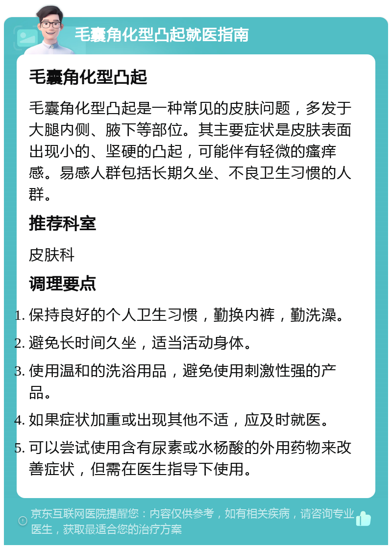 毛囊角化型凸起就医指南 毛囊角化型凸起 毛囊角化型凸起是一种常见的皮肤问题，多发于大腿内侧、腋下等部位。其主要症状是皮肤表面出现小的、坚硬的凸起，可能伴有轻微的瘙痒感。易感人群包括长期久坐、不良卫生习惯的人群。 推荐科室 皮肤科 调理要点 保持良好的个人卫生习惯，勤换内裤，勤洗澡。 避免长时间久坐，适当活动身体。 使用温和的洗浴用品，避免使用刺激性强的产品。 如果症状加重或出现其他不适，应及时就医。 可以尝试使用含有尿素或水杨酸的外用药物来改善症状，但需在医生指导下使用。