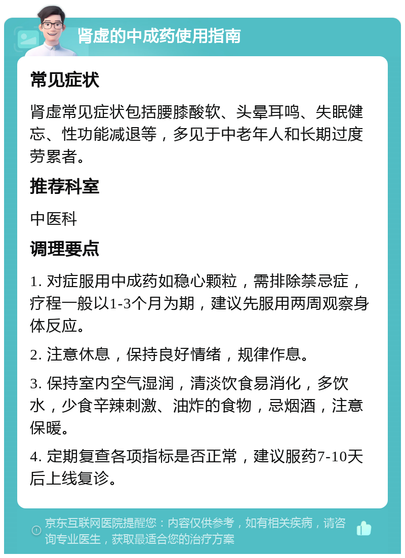 肾虚的中成药使用指南 常见症状 肾虚常见症状包括腰膝酸软、头晕耳鸣、失眠健忘、性功能减退等，多见于中老年人和长期过度劳累者。 推荐科室 中医科 调理要点 1. 对症服用中成药如稳心颗粒，需排除禁忌症，疗程一般以1-3个月为期，建议先服用两周观察身体反应。 2. 注意休息，保持良好情绪，规律作息。 3. 保持室内空气湿润，清淡饮食易消化，多饮水，少食辛辣刺激、油炸的食物，忌烟酒，注意保暖。 4. 定期复查各项指标是否正常，建议服药7-10天后上线复诊。