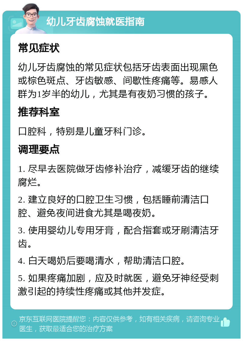 幼儿牙齿腐蚀就医指南 常见症状 幼儿牙齿腐蚀的常见症状包括牙齿表面出现黑色或棕色斑点、牙齿敏感、间歇性疼痛等。易感人群为1岁半的幼儿，尤其是有夜奶习惯的孩子。 推荐科室 口腔科，特别是儿童牙科门诊。 调理要点 1. 尽早去医院做牙齿修补治疗，减缓牙齿的继续腐烂。 2. 建立良好的口腔卫生习惯，包括睡前清洁口腔、避免夜间进食尤其是喝夜奶。 3. 使用婴幼儿专用牙膏，配合指套或牙刷清洁牙齿。 4. 白天喝奶后要喝清水，帮助清洁口腔。 5. 如果疼痛加剧，应及时就医，避免牙神经受刺激引起的持续性疼痛或其他并发症。