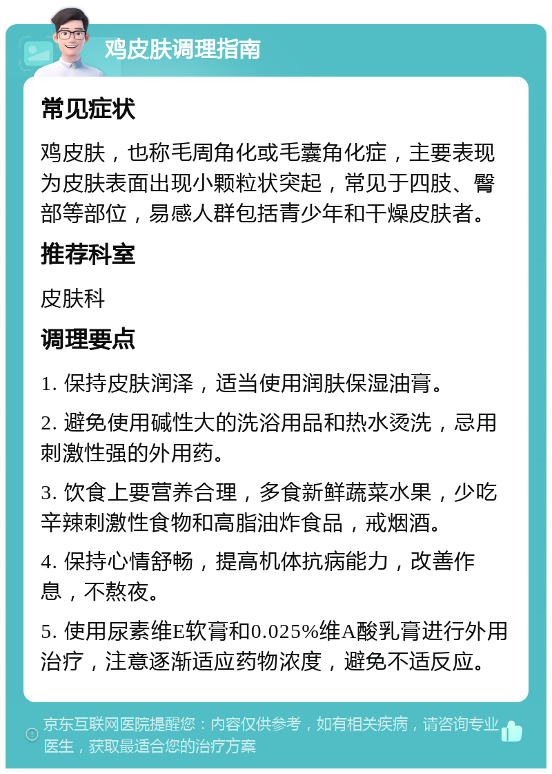 鸡皮肤调理指南 常见症状 鸡皮肤，也称毛周角化或毛囊角化症，主要表现为皮肤表面出现小颗粒状突起，常见于四肢、臀部等部位，易感人群包括青少年和干燥皮肤者。 推荐科室 皮肤科 调理要点 1. 保持皮肤润泽，适当使用润肤保湿油膏。 2. 避免使用碱性大的洗浴用品和热水烫洗，忌用刺激性强的外用药。 3. 饮食上要营养合理，多食新鲜蔬菜水果，少吃辛辣刺激性食物和高脂油炸食品，戒烟酒。 4. 保持心情舒畅，提高机体抗病能力，改善作息，不熬夜。 5. 使用尿素维E软膏和0.025%维A酸乳膏进行外用治疗，注意逐渐适应药物浓度，避免不适反应。