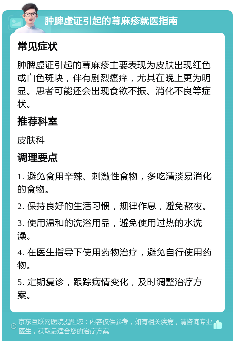 肿脾虚证引起的荨麻疹就医指南 常见症状 肿脾虚证引起的荨麻疹主要表现为皮肤出现红色或白色斑块，伴有剧烈瘙痒，尤其在晚上更为明显。患者可能还会出现食欲不振、消化不良等症状。 推荐科室 皮肤科 调理要点 1. 避免食用辛辣、刺激性食物，多吃清淡易消化的食物。 2. 保持良好的生活习惯，规律作息，避免熬夜。 3. 使用温和的洗浴用品，避免使用过热的水洗澡。 4. 在医生指导下使用药物治疗，避免自行使用药物。 5. 定期复诊，跟踪病情变化，及时调整治疗方案。