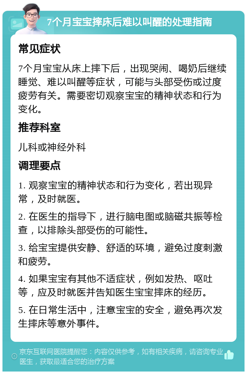 7个月宝宝摔床后难以叫醒的处理指南 常见症状 7个月宝宝从床上摔下后，出现哭闹、喝奶后继续睡觉、难以叫醒等症状，可能与头部受伤或过度疲劳有关。需要密切观察宝宝的精神状态和行为变化。 推荐科室 儿科或神经外科 调理要点 1. 观察宝宝的精神状态和行为变化，若出现异常，及时就医。 2. 在医生的指导下，进行脑电图或脑磁共振等检查，以排除头部受伤的可能性。 3. 给宝宝提供安静、舒适的环境，避免过度刺激和疲劳。 4. 如果宝宝有其他不适症状，例如发热、呕吐等，应及时就医并告知医生宝宝摔床的经历。 5. 在日常生活中，注意宝宝的安全，避免再次发生摔床等意外事件。