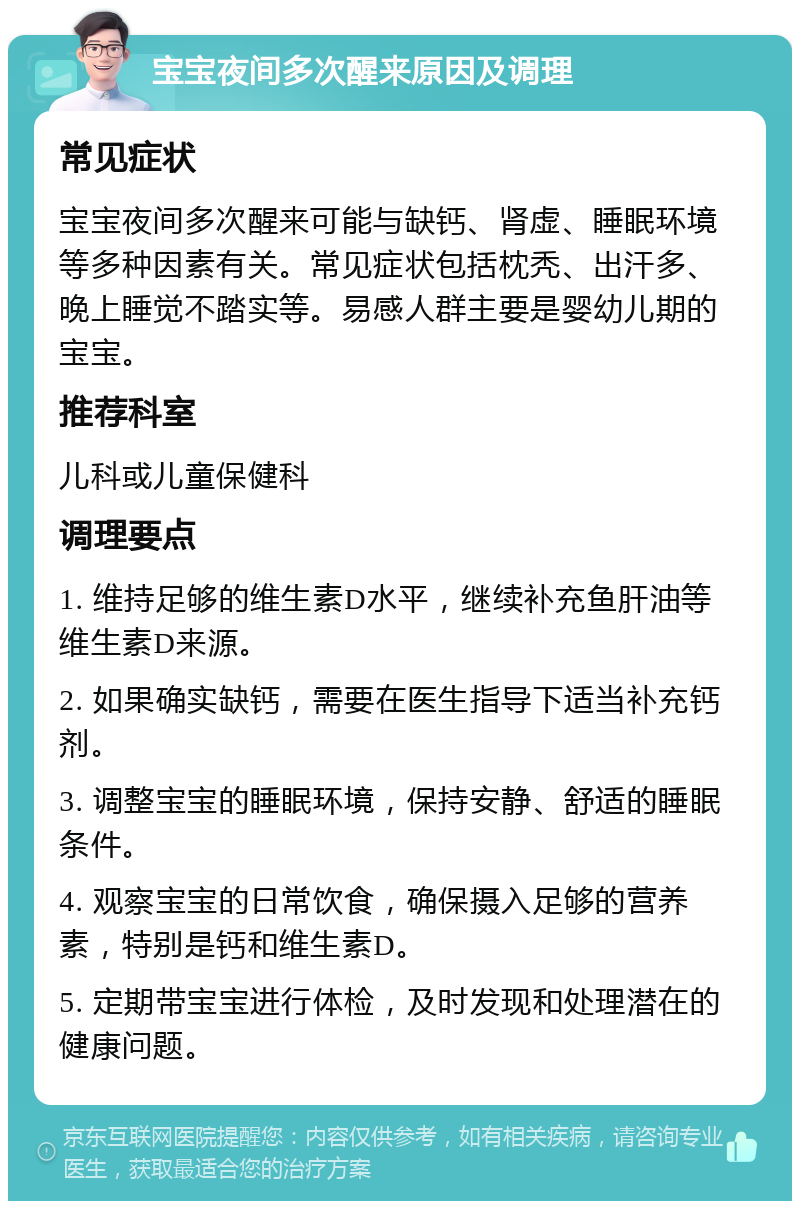 宝宝夜间多次醒来原因及调理 常见症状 宝宝夜间多次醒来可能与缺钙、肾虚、睡眠环境等多种因素有关。常见症状包括枕秃、出汗多、晚上睡觉不踏实等。易感人群主要是婴幼儿期的宝宝。 推荐科室 儿科或儿童保健科 调理要点 1. 维持足够的维生素D水平，继续补充鱼肝油等维生素D来源。 2. 如果确实缺钙，需要在医生指导下适当补充钙剂。 3. 调整宝宝的睡眠环境，保持安静、舒适的睡眠条件。 4. 观察宝宝的日常饮食，确保摄入足够的营养素，特别是钙和维生素D。 5. 定期带宝宝进行体检，及时发现和处理潜在的健康问题。