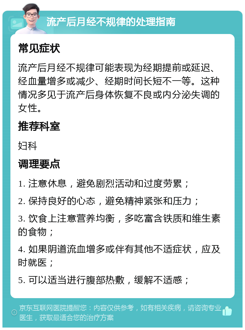 流产后月经不规律的处理指南 常见症状 流产后月经不规律可能表现为经期提前或延迟、经血量增多或减少、经期时间长短不一等。这种情况多见于流产后身体恢复不良或内分泌失调的女性。 推荐科室 妇科 调理要点 1. 注意休息，避免剧烈活动和过度劳累； 2. 保持良好的心态，避免精神紧张和压力； 3. 饮食上注意营养均衡，多吃富含铁质和维生素的食物； 4. 如果阴道流血增多或伴有其他不适症状，应及时就医； 5. 可以适当进行腹部热敷，缓解不适感；