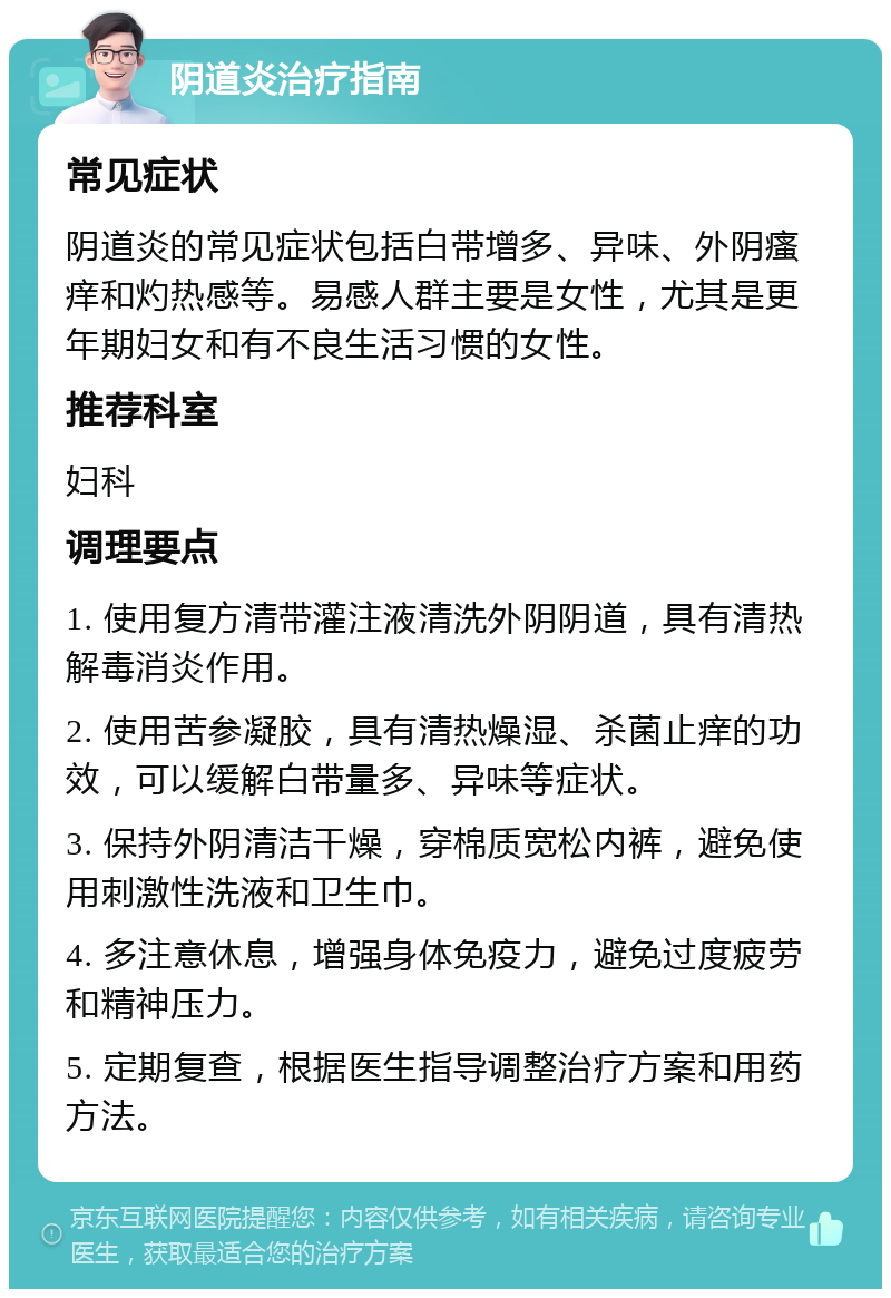 阴道炎治疗指南 常见症状 阴道炎的常见症状包括白带增多、异味、外阴瘙痒和灼热感等。易感人群主要是女性，尤其是更年期妇女和有不良生活习惯的女性。 推荐科室 妇科 调理要点 1. 使用复方清带灌注液清洗外阴阴道，具有清热解毒消炎作用。 2. 使用苦参凝胶，具有清热燥湿、杀菌止痒的功效，可以缓解白带量多、异味等症状。 3. 保持外阴清洁干燥，穿棉质宽松内裤，避免使用刺激性洗液和卫生巾。 4. 多注意休息，增强身体免疫力，避免过度疲劳和精神压力。 5. 定期复查，根据医生指导调整治疗方案和用药方法。