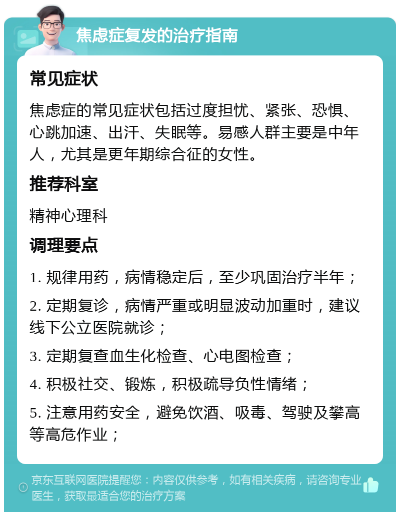 焦虑症复发的治疗指南 常见症状 焦虑症的常见症状包括过度担忧、紧张、恐惧、心跳加速、出汗、失眠等。易感人群主要是中年人，尤其是更年期综合征的女性。 推荐科室 精神心理科 调理要点 1. 规律用药，病情稳定后，至少巩固治疗半年； 2. 定期复诊，病情严重或明显波动加重时，建议线下公立医院就诊； 3. 定期复查血生化检查、心电图检查； 4. 积极社交、锻炼，积极疏导负性情绪； 5. 注意用药安全，避免饮酒、吸毒、驾驶及攀高等高危作业；