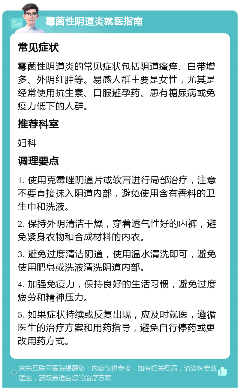 霉菌性阴道炎就医指南 常见症状 霉菌性阴道炎的常见症状包括阴道瘙痒、白带增多、外阴红肿等。易感人群主要是女性，尤其是经常使用抗生素、口服避孕药、患有糖尿病或免疫力低下的人群。 推荐科室 妇科 调理要点 1. 使用克霉唑阴道片或软膏进行局部治疗，注意不要直接抹入阴道内部，避免使用含有香料的卫生巾和洗液。 2. 保持外阴清洁干燥，穿着透气性好的内裤，避免紧身衣物和合成材料的内衣。 3. 避免过度清洁阴道，使用温水清洗即可，避免使用肥皂或洗液清洗阴道内部。 4. 加强免疫力，保持良好的生活习惯，避免过度疲劳和精神压力。 5. 如果症状持续或反复出现，应及时就医，遵循医生的治疗方案和用药指导，避免自行停药或更改用药方式。