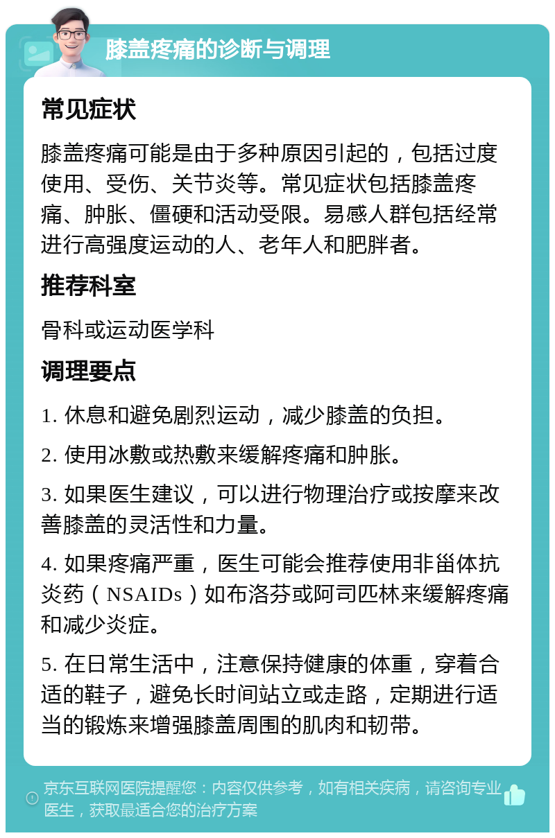 膝盖疼痛的诊断与调理 常见症状 膝盖疼痛可能是由于多种原因引起的，包括过度使用、受伤、关节炎等。常见症状包括膝盖疼痛、肿胀、僵硬和活动受限。易感人群包括经常进行高强度运动的人、老年人和肥胖者。 推荐科室 骨科或运动医学科 调理要点 1. 休息和避免剧烈运动，减少膝盖的负担。 2. 使用冰敷或热敷来缓解疼痛和肿胀。 3. 如果医生建议，可以进行物理治疗或按摩来改善膝盖的灵活性和力量。 4. 如果疼痛严重，医生可能会推荐使用非甾体抗炎药（NSAIDs）如布洛芬或阿司匹林来缓解疼痛和减少炎症。 5. 在日常生活中，注意保持健康的体重，穿着合适的鞋子，避免长时间站立或走路，定期进行适当的锻炼来增强膝盖周围的肌肉和韧带。