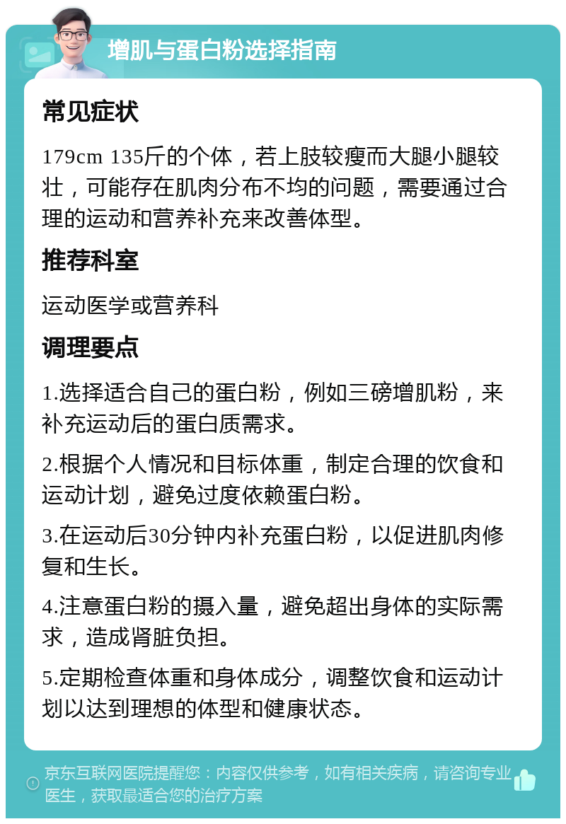 增肌与蛋白粉选择指南 常见症状 179cm 135斤的个体，若上肢较瘦而大腿小腿较壮，可能存在肌肉分布不均的问题，需要通过合理的运动和营养补充来改善体型。 推荐科室 运动医学或营养科 调理要点 1.选择适合自己的蛋白粉，例如三磅增肌粉，来补充运动后的蛋白质需求。 2.根据个人情况和目标体重，制定合理的饮食和运动计划，避免过度依赖蛋白粉。 3.在运动后30分钟内补充蛋白粉，以促进肌肉修复和生长。 4.注意蛋白粉的摄入量，避免超出身体的实际需求，造成肾脏负担。 5.定期检查体重和身体成分，调整饮食和运动计划以达到理想的体型和健康状态。